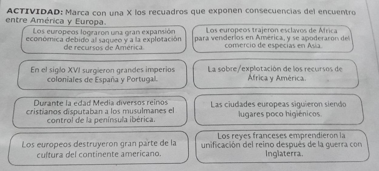 ACTIVIDAD: Marca con una X los recuadros que exponen consecuencias del encuentro 
entre América y Europa. 
Los europeos lograron una gran expansión Los europeos trajeron esclavos de África 
económica debido al saqueo y a la explotación para venderlos en América, y se apoderaron del 
de recursos de América. comercio de especías en Asia. 
En el siglo XVI surgieron grandes imperios La sobre/explotación de los recursos de 
coloniales de España y Portugal. África y América. 
Durante la edad Media diversos reinos Las ciudades europeas siguieron siendo 
cristianos disputaban a los musulmanes el 
lugares poco higiénicos. 
control de la península ibérica. 
Los reyes franceses emprendieron la 
Los europeos destruyeron gran parte de la unificación del reino después de la guerra con 
cultura del continente americano. Inglaterra.