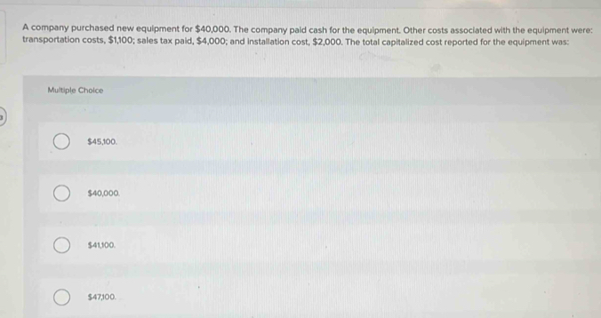 A company purchased new equipment for $40,000. The company paid cash for the equipment. Other costs associated with the equipment were:
transportation costs, $1,100; sales tax paid, $4,000; and installation cost, $2,000. The total capitalized cost reported for the equipment was:
Multiple Choice
$45,100.
$40,000.
$41,100.
$47,100.