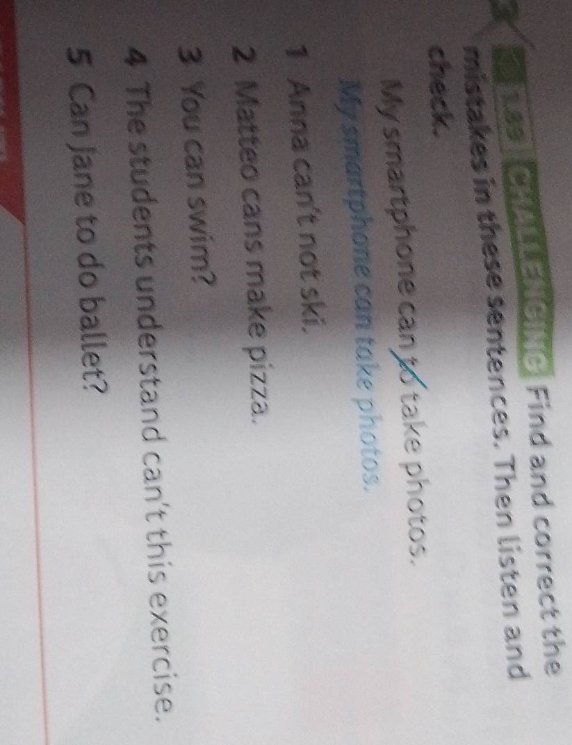 hss CHALLENGING Find and correct the 
mistakes in these sentences. Then listen and 
check. 
My smartphone can to take photos. 
My smartphone can take photos. 
1 Anna can't not ski. 
2 Matteo cans make pizza. 
3 You can swim? 
4 The students understand can't this exercise. 
5 Can Jane to do ballet?