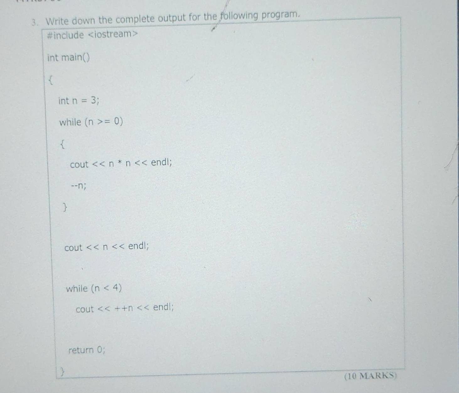 Write down the complete output for the following program.
#include
int main()
int n=3;
while (n>=0)
cout <<n*n endl;
--n;
cout <<n endl;
while (n<4)
cout <<++n endl;
return 0;

(10 MARKS)