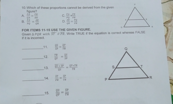 Which of these proportions cannot be derived from the given
fiaure?
A. frac Poverline AQA= PB/BR  C.  PA/PQ = PB/PR 
B.  PA/PQ = AB/QR  D.  AB/QR = PQ/PR 
FOR ITEMS 11-15 USE THE GIVEN FIGURE.
Given △ PQR with overline STparallel overline PR. Write TRUE if the equation is correct whereas FALSE
if it is incorrect.
__11. frac overline QSoverline SP=frac overline QToverline TR
__12. frac overline TRoverline QT=frac overline QSoverline SP
__13. frac overline QS+overline SPoverline QS=frac overline QT+overline TRoverline TR
__14. frac overline STPR=frac overline SPTR
__15. frac overline QSoverline QT=frac overline SPoverline TR