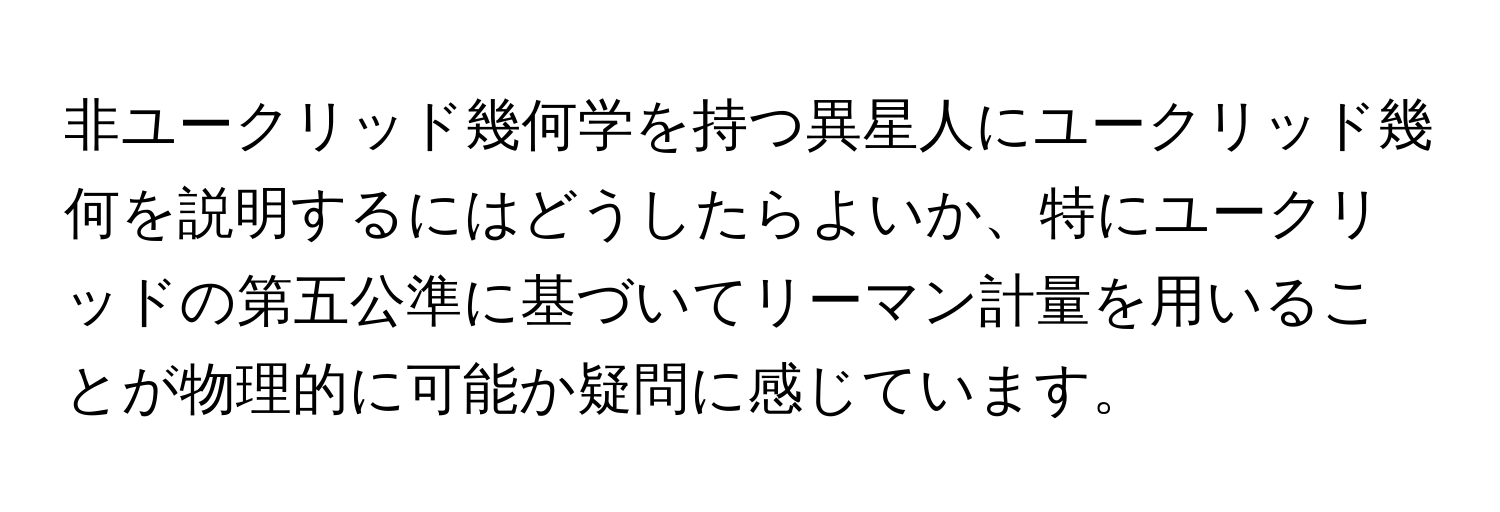 非ユークリッド幾何学を持つ異星人にユークリッド幾何を説明するにはどうしたらよいか、特にユークリッドの第五公準に基づいてリーマン計量を用いることが物理的に可能か疑問に感じています。