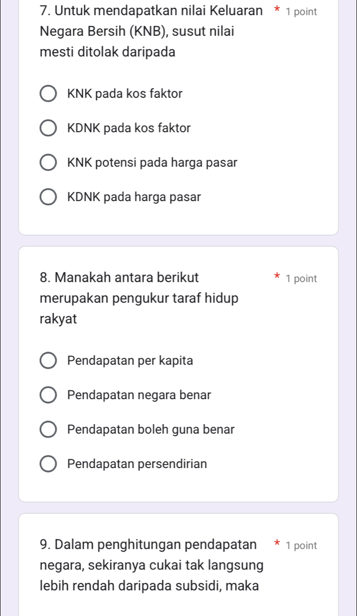 Untuk mendapatkan nilai Keluaran * 1 point
Negara Bersih (KNB), susut nilai
mesti ditolak daripada
KNK pada kos faktor
KDNK pada kos faktor
KNK potensi pada harga pasar
KDNK pada harga pasar
8. Manakah antara berikut 1 point
merupakan pengukur taraf hidup
rakyat
Pendapatan per kapita
Pendapatan negara benar
Pendapatan boleh guna benar
Pendapatan persendirian
9. Dalam penghitungan pendapatan * 1 point
negara, sekiranya cukai tak langsung
lebih rendah daripada subsidi, maka