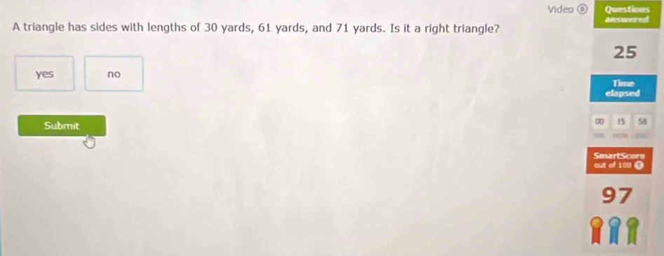 Video ⑥ Questions
A triangle has sides with lengths of 30 yards, 61 yards, and 71 yards. Is it a right triangle? answered
25
yes no
Time
elapsed
Submit
00 15 58
SmartScore
out of 100 9
97