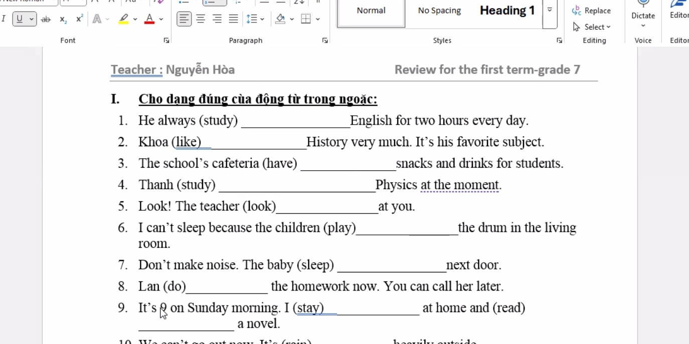 Normal No Spacing Heading 1 Replace Dictate Editor 
I U ab x_2 
Select ≌ 
Font Paragraph Styles Editing Voice Edito 
Teacher : Nguyễn Hòa Review for the first term-grade 7 
I. Cho dạng đúng cùa động từ trong ngoặc: 
1. He always (study) _English for two hours every day. 
2. Khoa (like) _History very much. It’s his favorite subject. 
3. The school’s cafeteria (have) _snacks and drinks for students. 
4. Thanh (study) _Physics at the moment. 
5. Look! The teacher (look)_ at you. 
6. I can’t sleep because the children (play)_ the drum in the living 
room. 
7. Don’t make noise. The baby (sleep) _next door. 
8. Lan (do)_ the homework now. You can call her later. 
9. It’s & on Sunday morning. I (stay)_ at home and (read) 
_ 
a novel.