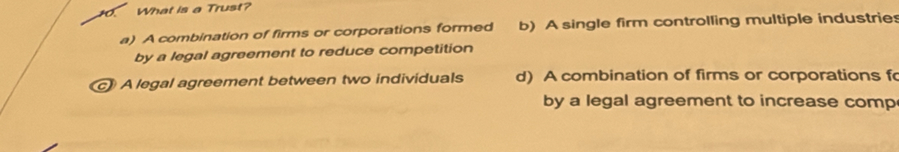 What is a Trust?
a) A combination of firms or corporations formed b) A single firm controlling multiple industries
by a legal agreement to reduce competition
c》 A legal agreement between two individuals d) A combination of firms or corporations f
by a legal agreement to increase comp