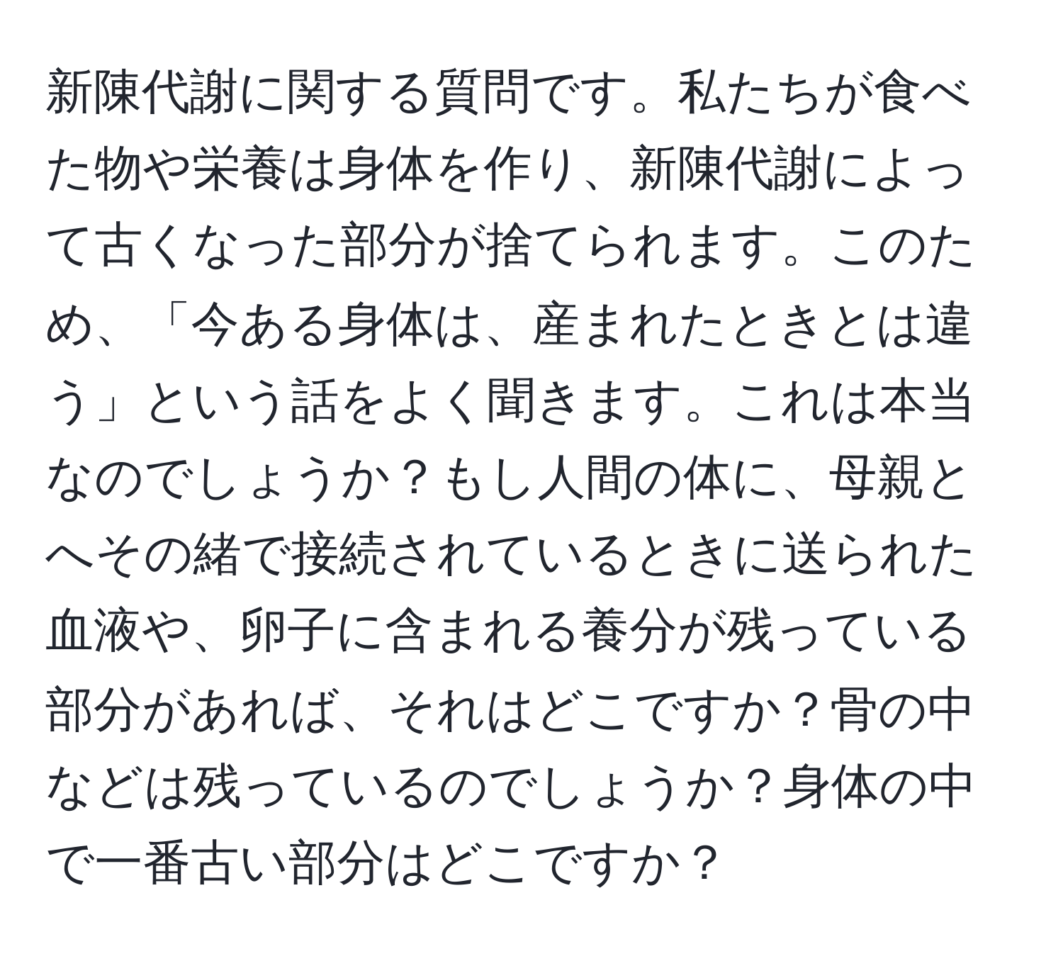 新陳代謝に関する質問です。私たちが食べた物や栄養は身体を作り、新陳代謝によって古くなった部分が捨てられます。このため、「今ある身体は、産まれたときとは違う」という話をよく聞きます。これは本当なのでしょうか？もし人間の体に、母親とへその緒で接続されているときに送られた血液や、卵子に含まれる養分が残っている部分があれば、それはどこですか？骨の中などは残っているのでしょうか？身体の中で一番古い部分はどこですか？