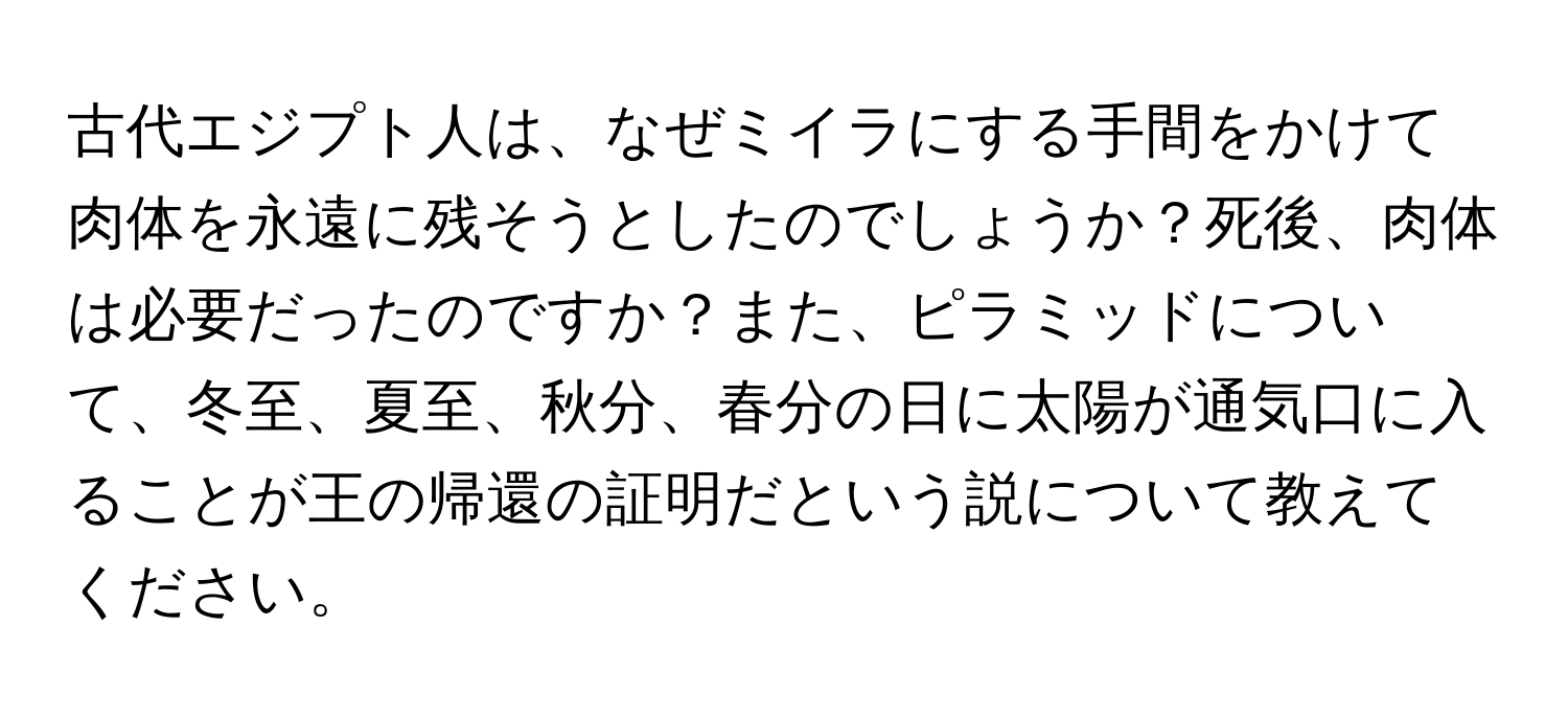 古代エジプト人は、なぜミイラにする手間をかけて肉体を永遠に残そうとしたのでしょうか？死後、肉体は必要だったのですか？また、ピラミッドについて、冬至、夏至、秋分、春分の日に太陽が通気口に入ることが王の帰還の証明だという説について教えてください。