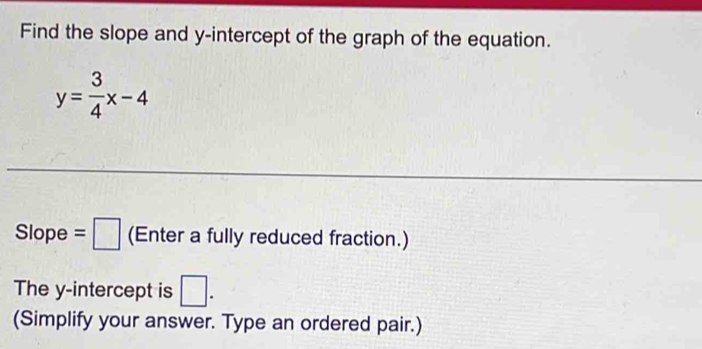 Find the slope and y-intercept of the graph of the equation.
y= 3/4 x-4
Slope =□ (Enter a fully reduced fraction.) 
The y-intercept is □. 
(Simplify your answer. Type an ordered pair.)