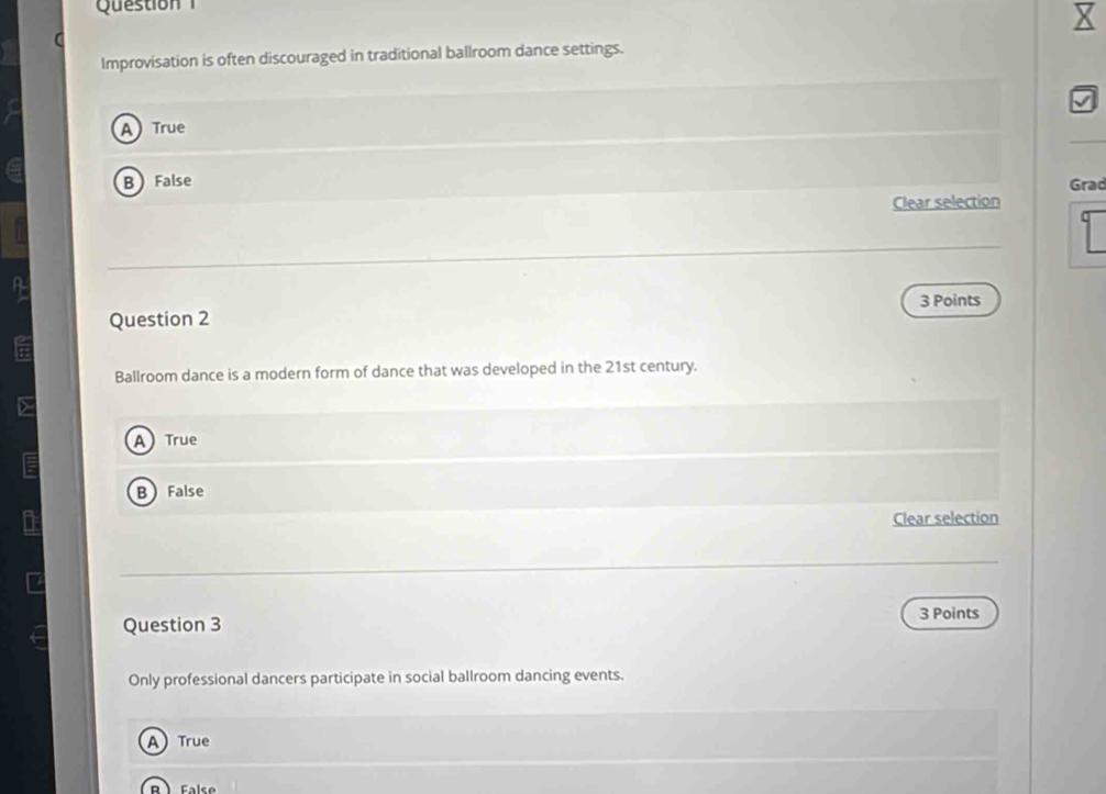 Question 
Improvisation is often discouraged in traditional ballroom dance settings.
ATrue
BFalse Grad
Clear selection
3 Points
Question 2
Ballroom dance is a modern form of dance that was developed in the 21st century.
A True
B False
Clear selection
Question 3
3 Points
Only professional dancers participate in social ballroom dancing events.
A True
B  False