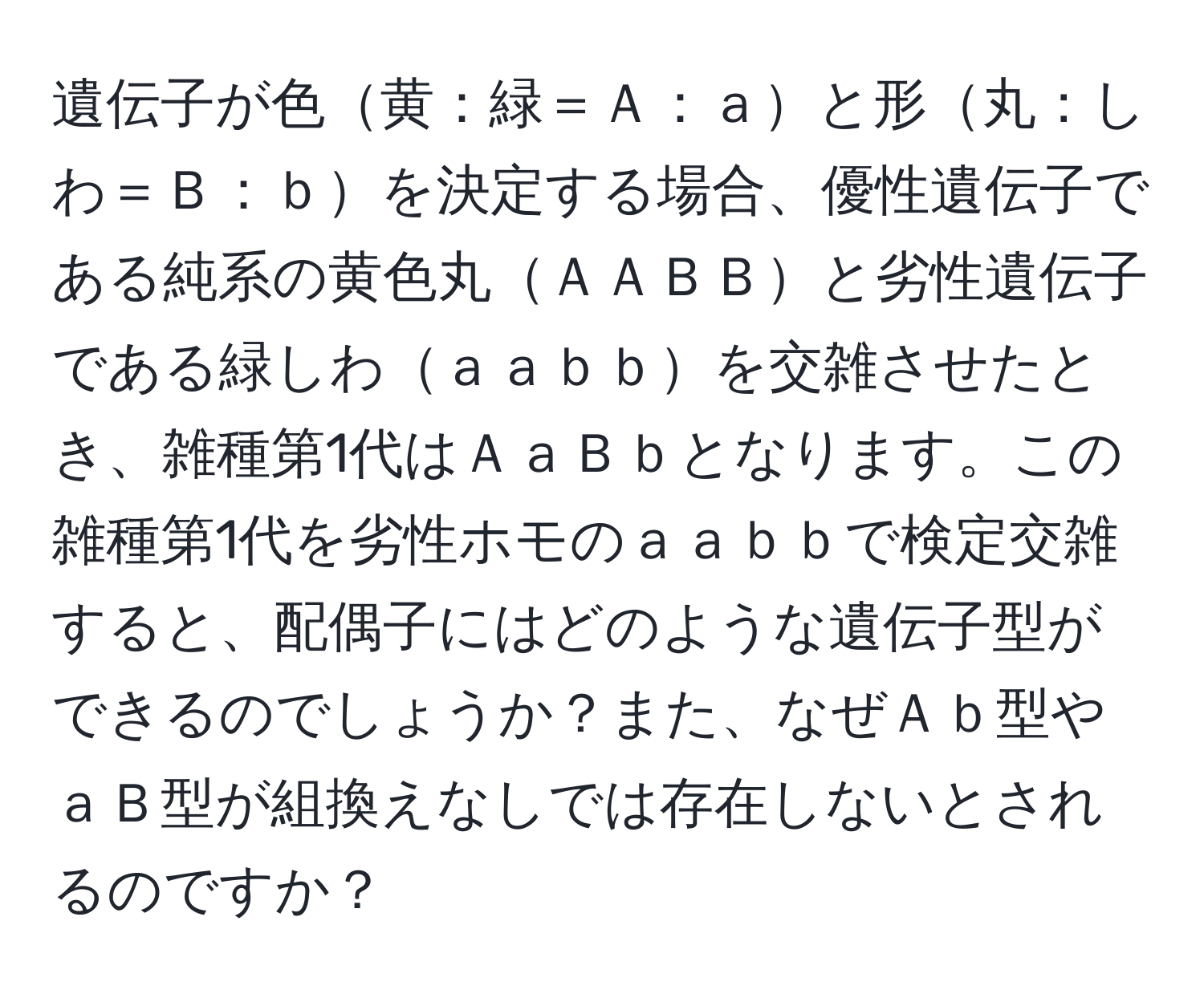 遺伝子が色黄：緑＝Ａ：ａと形丸：しわ＝Ｂ：ｂを決定する場合、優性遺伝子である純系の黄色丸ＡＡＢＢと劣性遺伝子である緑しわａａｂｂを交雑させたとき、雑種第1代はＡａＢｂとなります。この雑種第1代を劣性ホモのａａｂｂで検定交雑すると、配偶子にはどのような遺伝子型ができるのでしょうか？また、なぜＡｂ型やａＢ型が組換えなしでは存在しないとされるのですか？