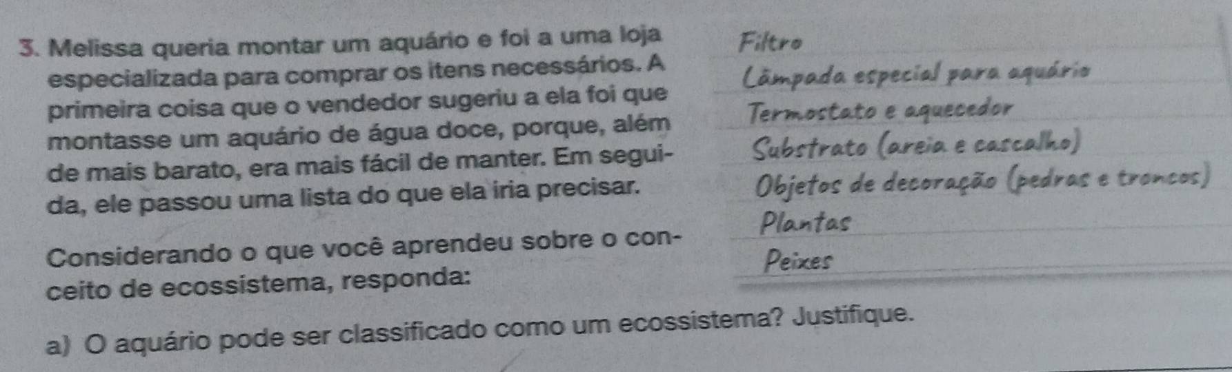 Melissa queria montar um aquário e foi a uma loja 
Filtro 
especializada para comprar os itens necessários. A 
âmpada especial para aquário 
primeira coisa que o vendedor sugeriu a ela foi que 
montasse um aquário de água doce, porque, além 
Termostato e aquecedor 
ubstrat 
de mais barato, era mais fácil de manter. Em segui- eia e cascalho) 
ae 
da, ele passou uma lista do que ela iria precisar. bjeto é d e 
Considerando o que você aprendeu sobre o con- 
ceito de ecossistema, responda: 
a) O aquário pode ser classificado como um ecossistema? Justifique.