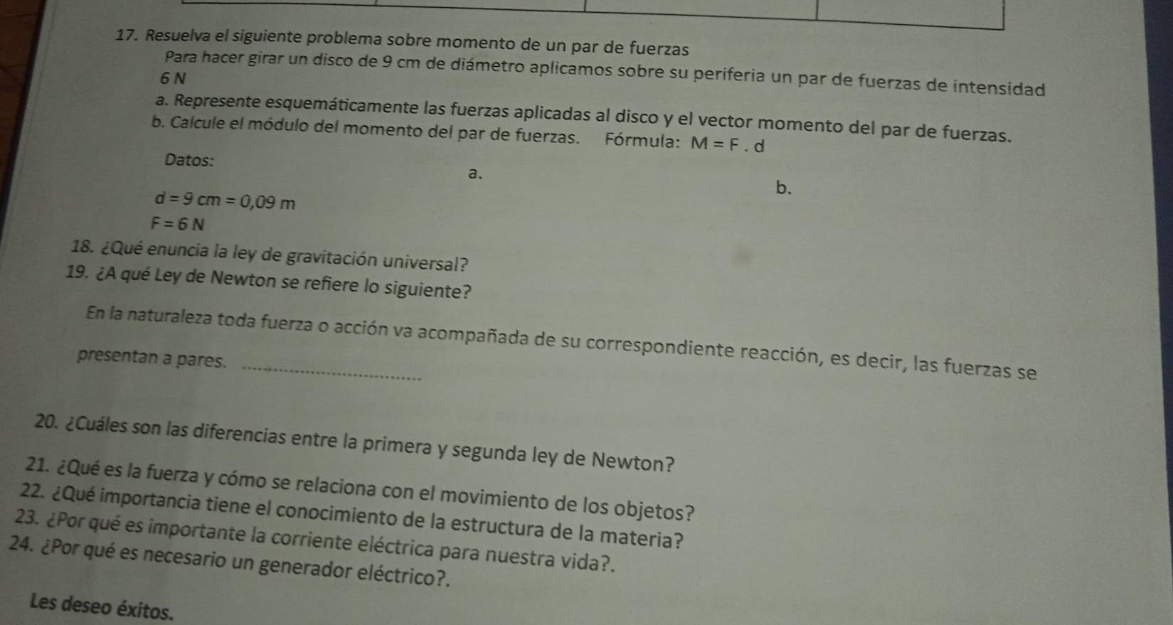 Resuelva el siguiente problema sobre momento de un par de fuerzas 
Para hacer girar un disco de 9 cm de diámetro aplicamos sobre su periferia un par de fuerzas de intensidad
6 N
a. Represente esquemáticamente las fuerzas aplicadas al disco y el vector momento del par de fuerzas. 
b. Calcule el módulo del momento del par de fuerzas. Fórmula: M=F.d
Datos: 
a.
d=9cm=0,09m
b.
F=6N
18. ¿Qué enuncia la ley de gravitación universal? 
19. ¿A qué Ley de Newton se refiere lo siguiente? 
En la naturaleza toda fuerza o acción va acompañada de su correspondiente reacción, es decir, las fuerzas se 
presentan a pares._ 
20. ¿Cuáles son las diferencias entre la primera y segunda ley de Newton? 
21. ¿Qué es la fuerza y cómo se relaciona con el movimiento de los objetos? 
22. ¿Qué importancia tiene el conocimiento de la estructura de la materia? 
23. ¿Por qué es importante la corriente eléctrica para nuestra vida?. 
24. ¿Por qué es necesario un generador eléctrico?. 
Les deseo éxitos.