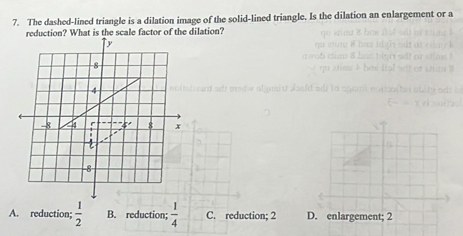 The dashed-lined triangle is a dilation image of the solid-lined triangle. Is the dilation an enlargement or a
reduction? What is the scale factor of the dilation?
A. reduction;  1/2  B. reduction;  1/4  C. reduction; 2 D. enlargement; 2