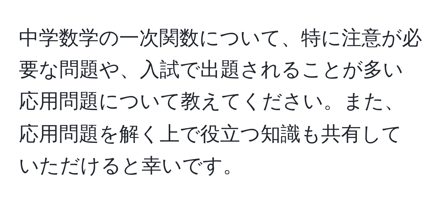 中学数学の一次関数について、特に注意が必要な問題や、入試で出題されることが多い応用問題について教えてください。また、応用問題を解く上で役立つ知識も共有していただけると幸いです。