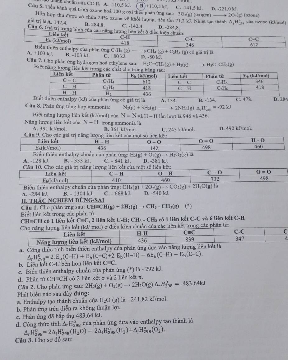 thành chuân của CO là A. -110,5 kJ. B. +110,5 kJ. C. -141,5 kJ. D. -221,0 kJ.
Câu 5. Tiến hành quá trình ozone hoá 100 g oxi theo phản ứng sau: 3O₂(g) (oxigen) 2O₃(g) (ozone)
Hỗn hợp thu được có chứa 24% ozone về khối lượng, tiêu tốn 71,2 kJ. Nhiệt tạo thành . △ ,H 9 của ozone (kJ/mol)
giá trị là A. 142,4. B. 284,8. C. -142,4. D. -284,8.
Câu 6. Giá trị t
CH_4(g)+C_2H_4(g)
A. +103 kJ. B. -103 kJ. C. +80 kJ. D. -80 kJ. có giá trị là
Câu 7. Cho phản ứng hydrogen hoá ethylene sau: H_2C=CH_2(g)+H_2(g) H_3C-CH_3(g)
Biết năng lượng liên kết tro
enthalpy (kJ) của phản ứng có giá trị là A. 134. B. -134. C. 478. D. 284
Câu 8. Phản ứng tổng hợp ammonia: N_2(g)+3H_2(g)_  2NH₃(g) △ _rH_(298)°=-92kJ
Biết năng lượng liên kết (kJ/mol) của Nequiv N và H-H lần lượt là 946 và 436.
Năng lượng liên kết của N-H trong ammonia là
A. 391 kJ/mol. B. 361 kJ/mol. C. 245 kJ/mol. D. 490 kJ/mol.
Câu 9. Cho các giá trị năng lượng liên kết của một số liên kết:
Liên kết 0 - 0
H-H
0=0
H-O
E₅(kJ/mol) 436 142 460
Biến thiên enthalpy chuẩn của phản ứng: H_2(g)+O_2(g)to H_2O_2(g) là 498
A. -128 kJ. B. - 333 kJ. C. - 841 kJ. D. -381 kJ.
Biến thiên enthalpy chuẩn của phản ứng: CH_4(g)+2O_2(g)to CO_2(g)+2H_2O(g) là
A. -284 kJ. B. - 1304 kJ. C. - 668 kJ. D. -540 kJ.
II. TRÁC NGHIỆM ĐÚNG/SAI
Câu 1. Cho phản ứng sau: CHequiv CH(g)+2H_2(g)to CH_3-CH_3(g) (*)
Biết liên kết trong các phân tử:
CH≡CH có 1 liên kết Cequiv C , 2 liên kết C-H;CH_3-CH_3 có 1 liên kết C-C và 6 liên kết C-H
hân tử:
a. Công thức tính biến thiên enthalpy của phản ứng dựa vào năng lượn
△ _rH_(298)^0=2.E_b(C-H)+E_b(Cequiv C)+2.E_b(H-H)-6E_b(C-H)-E_b(C-C).
b. Liên kết C-C bền hơn liên kết Cequiv C.
c. Biến thiên enthalpy chuẩn của phản ứng (*) là - 292 kJ.
d. Phân tử CHequiv CH có 2 liên kết σ và 2 liên kết π.
Câu 2. Cho phản ứng sau: 2H_2(g)+O_2(g)to 2H_2O(g)△ _rH_(298)^0=-483,64kJ
Phát biểu nào sau đây đúng:
a. Enthalpy tạo thành chuần của H_2O ( g) là - 241,82 kJ/mol.
b. Phản ứng trên diễn ra không thuận lợi.
c. Phản ứng đã hấp thụ 483,64 kJ.
d. Công thức tính △ _rH_(29)^o a của phản ứng dựa vào enthalpy tạo thành là
△ _rH_(298)^0=2△ _fH_(298)^o(H_2O)-2△ _fH_(298)^o(H_2)+△ _fH_(298)^o(O_2).
Câu 3. Cho sơ đồ sau: