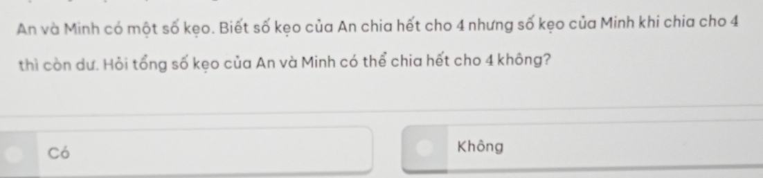 An và Minh có một số kẹo. Biết số kẹo của An chia hết cho 4 nhưng số kẹo của Minh khi chia cho 4
thì còn dư. Hỏi tổng số kẹo của An và Minh có thể chia hết cho 4 không?
Có
Không