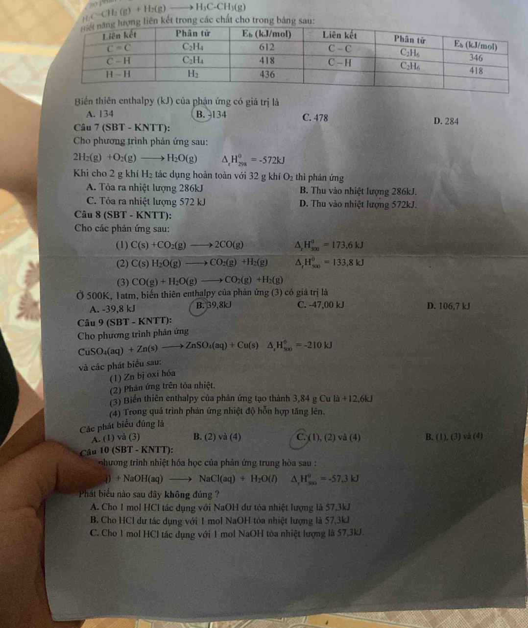 _HC=CH_3(g)+H_2(g)to H_3C-CH_3(g)
trong các chất cho trong bảng sau:
Biến thiên enthalpy (kJ) của phản ứng có giá trị là
A. 134 B. -134 C. 478 D. 284
Câu 7 (SBT - KNTT):
Cho phương trình phản ứng sau:
2H_2(g)+O_2(g)to H_2O(g) △ _rH_(298)^0=-572kJ
Khi cho 2 g khí H₂ tác dụng hoàn toàn với 32 g khí O_2 thì phản ứng
A. Tỏa ra nhiệt lượng 286kJ B. Thu vào nhiệt lượng 286kJ.
C. Tỏa ra nhiệt lượng 572 kJ D. Thu vào nhiệt lượng 572kJ.
Câu 8 (SBT - KNTT):
Cho các phản ứng sau:
(1) C(s)+CO_2(g)to 2CO(g) △ H_(500)^0=173,6kJ
(2) C(s)H_2O(g)to CO_2(g)+H_2(g) ^ H_(500)^0=133,8kJ
(3) CO(g)+H_2O(g)to CO_2(g)+H_2(g)
Ở 500K, 1atm, biến thiên enthalpy của phản ứng (3) có giá trị là
A. -39,8 kJ B. 39,8kJ C. -47,00 kJ D. 106,7 kJ
Câu 9(SBT-KNTT):
Cho phương trình phản ứng
CuSO_4(aq)+Zn(s)to ZnSO_4(aq)+Cu(s)△ _rH_(500)^0=-210kJ
và các phát biểu sau:
(1) Zn bị oxi hóa
(2) Phản ứng trên tỏa nhiệt.
(3) Biến thiên enthalpy của phản ứng tạo thành 3,84 g Cu [a+12,6kJ
(4) Trong quá trình phản ứng nhiệt độ hỗn hợp tăng lên.
Các phát biểu đúng là
A. (1) vå (3) B. (2 )vdot a(4) C.(1),(2)va(4) B. (1),(3)va(4)
Câu 10(SBT-KNTT):
nhương trình nhiệt hóa học của phản ứng trung hòa sau :
4)+NaOH(aq)to NaCl(aq)+H_2O(l) ^ H_(500)^0=-57,3kJ
Phát biểu nào sau đây không đúng ?
A. Cho 1 mol HCl tác dụng với NaOH dư tỏa nhiệt lượng là 57,3kJ
B. Cho HCl dư tác dụng với 1 mol NaOH tòa nhiệt lượng là 57,3kJ
C. Cho 1 mol HCl tác dụng với 1 mol NaOH tòa nhiệt lượng là 57.3kJ.