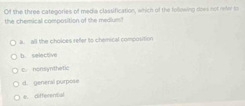 Of the three categories of media classification, which of the following does not refer to
the chemical composition of the medium?
a. all the choices refer to chemical composition
b. selective
c. nonsynthetic
d. general purpose
e. differential