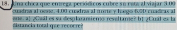 Una chica que entrega periódicos cubre su ruta al viajar SO 
cuadras al oeste, 4.00 cuadras al norte y luego 6.00 cuadras al 
este. a) ¿Cuál es su desplazamiento resultante? b) ¿Cuál es la 
distancia total que recorre?