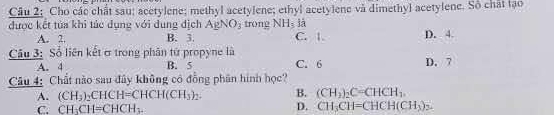 Câu 2; Cho các chất sau; acetylene; methyl acetylene; ethyl acetylene và dimethyl acetylene. Số chất tạo
là
được kết tủa khi tác dụng với dung địch AgNO_3 trong NH_3 C. 1. D. 4.
A. 2. B. 3
Cầu 3: Số liên kết ơ trong phân tử propyne là D. 7
A. 4 B. 5 C. 6
Câu 4: Chất nào sau đây không có đồng phân hình học?
A. (CH_3)_2CHCH=CHCH(CH_3)_2. B. (CH_2)_2C=CHCH_3.
C. CH_3CH=CHCH_3. D. CH_3CH=CHCH(CH_3) L