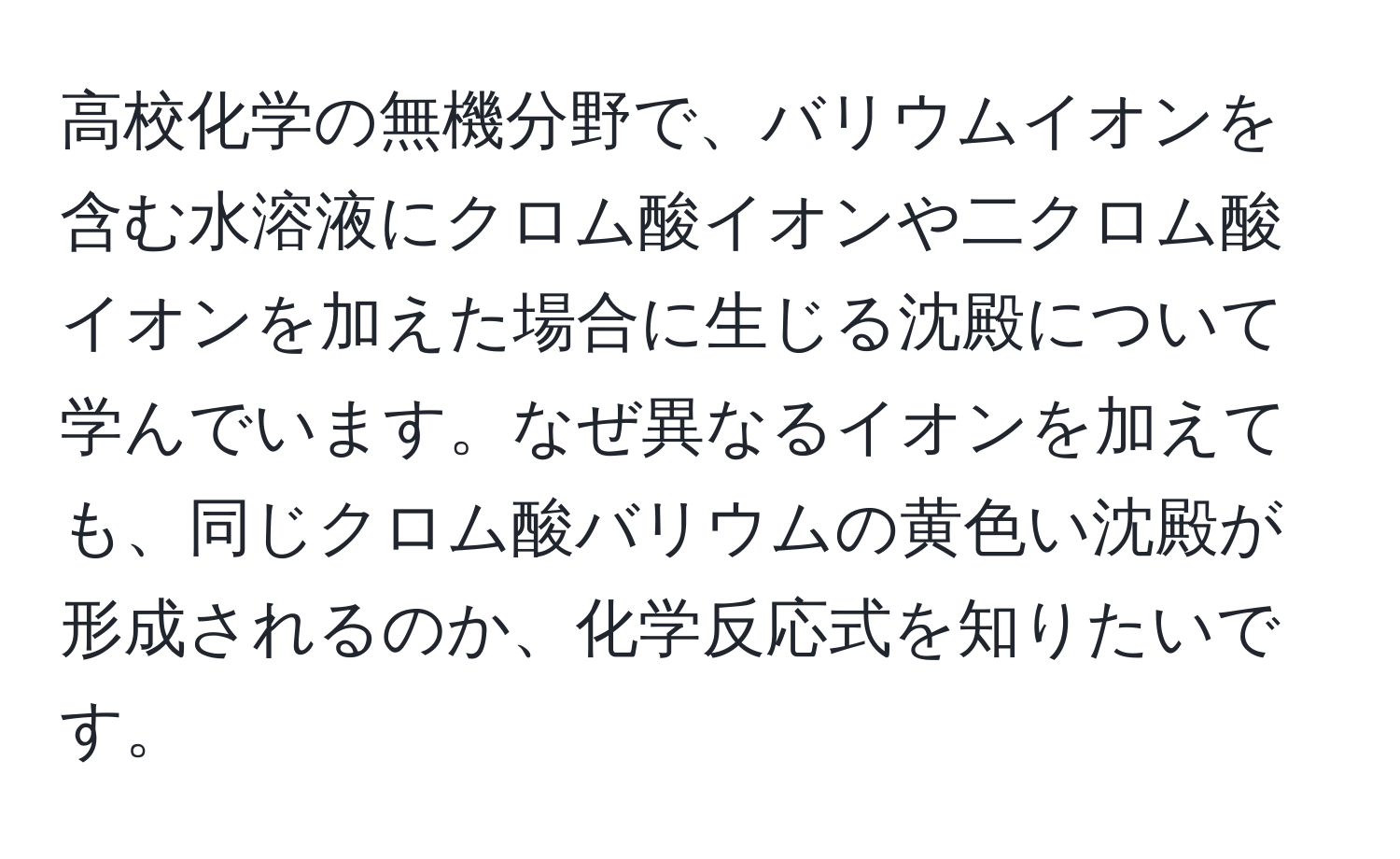 高校化学の無機分野で、バリウムイオンを含む水溶液にクロム酸イオンや二クロム酸イオンを加えた場合に生じる沈殿について学んでいます。なぜ異なるイオンを加えても、同じクロム酸バリウムの黄色い沈殿が形成されるのか、化学反応式を知りたいです。