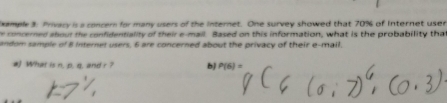 ample 3: Privacy is a concern for many users of the internet. One survey showed that 70% of Internet user 
e concerned about the confidentiality of their e-mail. Based on this information, what is the probability tha 
andom sample of 8 Internet users, 6 are concerned about the privacy of their e-mail. 
a What is n. p. q, and r ? b) P(6)=