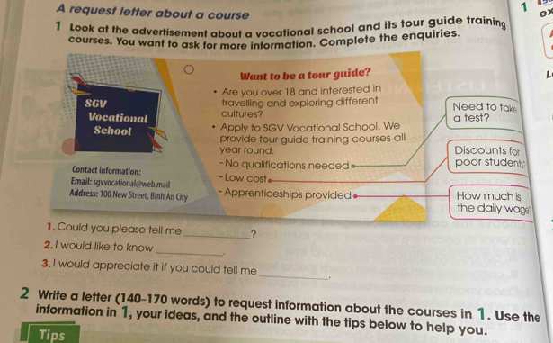 A request letter about a course 
ex 
1 Look at the advertisement about a vocational school and its tour guide training 
courses. You want to ask for more information. Complete the enquiries. 
Want to be a tour guide? 
L 
Are you over 18 and interested in 
SGV travelling and exploring different Need to tak 
Vocational cultures? a test? 
School Apply to SGV Vocational School. We 
provide tour guide training courses all Discounts for 
year round. 
- No qualifications needed= poor students 
Contact information: - Low cost= 
Email: sgvvocational@web.maill 
Address: 100 New Street, Binh An City - Apprenticeships provided How much is 
the daily wage." 
1. Could you please tell me_ ? 
2. I would like to know _. 
3. I would appreciate it if you could tell me _. 
2 Write a letter (140-170 words) to request information about the courses in 1. Use the 
information in 1, your ideas, and the outline with the tips below to help you. 
Tips