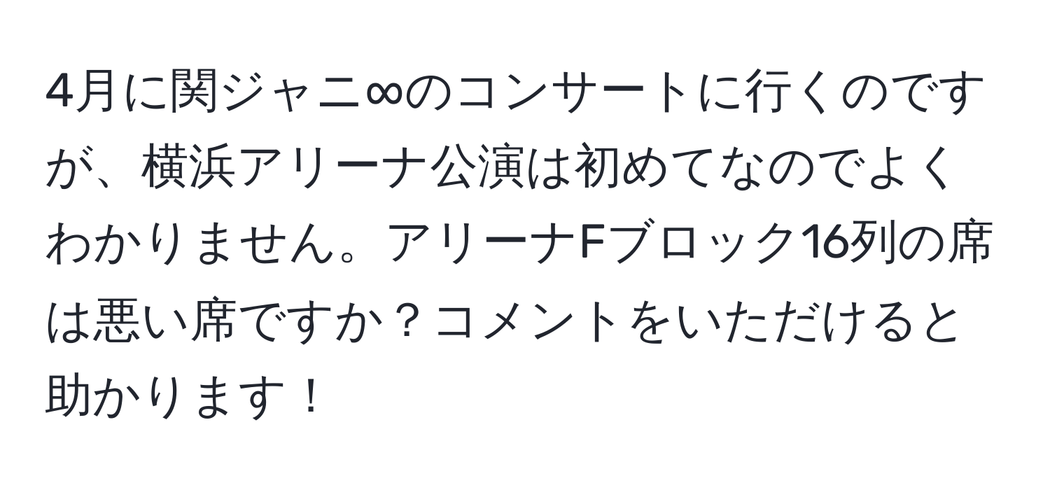 4月に関ジャニ∞のコンサートに行くのですが、横浜アリーナ公演は初めてなのでよくわかりません。アリーナFブロック16列の席は悪い席ですか？コメントをいただけると助かります！