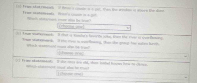 True statement: If Brian's cousin is a girl, then the window is above the door. 
True statement: Brian's cousn is a girl. 
Which statement must also be true? 
(choose one) 
(b) True statement: If that is Kenha's favorite joke, then the river is overflowing. 
Frue statement: If the river is overflowing, then the group has eaten funch. 
Which statement must also be true? 
(choose one) 
(c) True statement: If the tires are old, then Isabel knows how to dance. 
Which statement must also be true? 
(choose one)