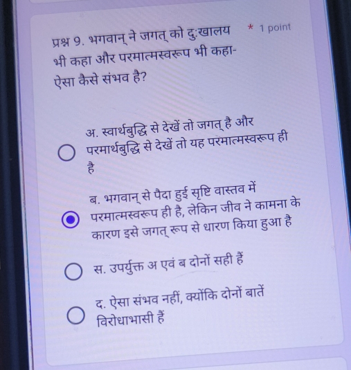 प्रश्न 9. भगवान् ने जगत् को दु:खालय * 1 point
भी कहा और परमात्मस्वरूप भी कहा-
ऐसा कैसे संभव है?
अ. स्वार्थबुद्धि से देखें तो जगत् है और
परमार्थबुद्धि से देखें तो यह परमात्मस्वरूप ही
ब. भगवान् से पैदा हुई सृष्टि वास्तव में
परमात्मस्वरूप ही है, लेकिन जीव ने कामना के
कारण इसे जगत् रूप से धारण किया हुआ है
स. उपर्युक्त अ एवं ब दोनों सही हैं
द. ऐसा संभव नहीं, क्योंकि दोनों बातें
विरोधाभासी हैं