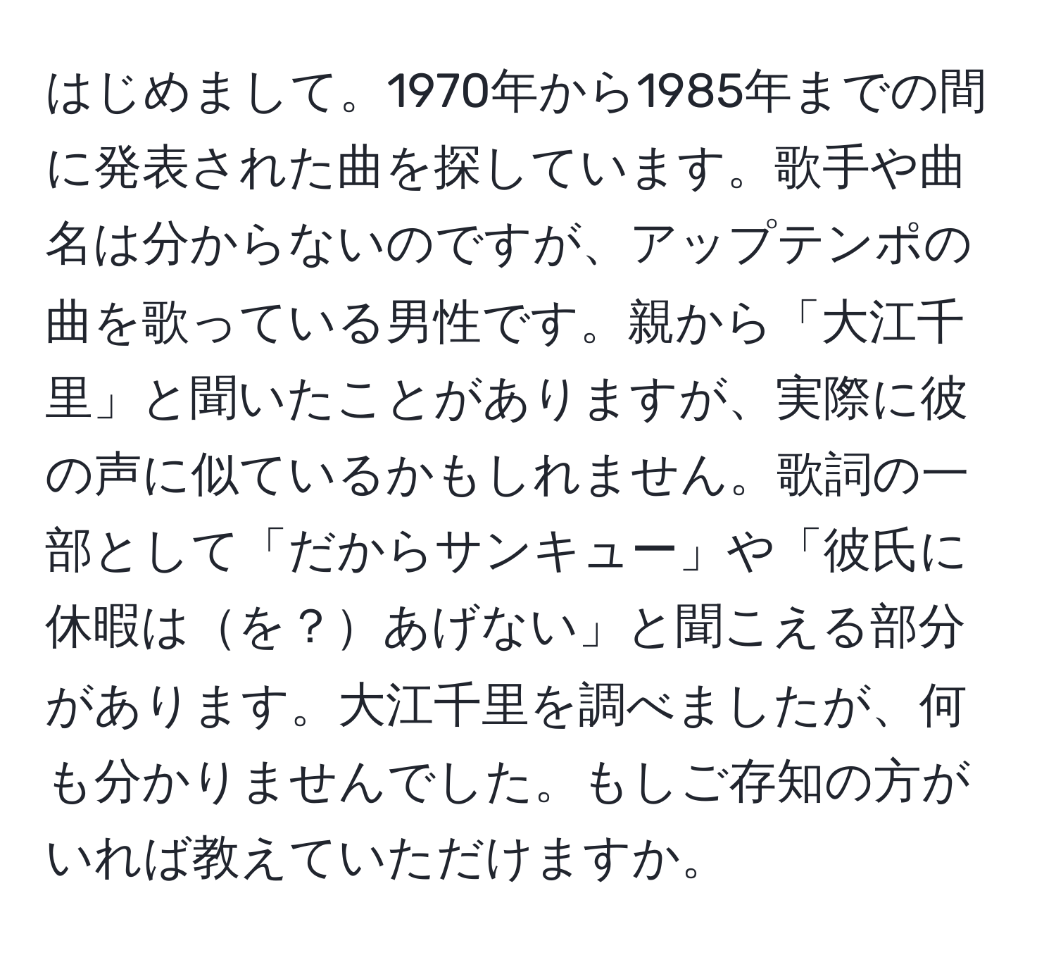 はじめまして。1970年から1985年までの間に発表された曲を探しています。歌手や曲名は分からないのですが、アップテンポの曲を歌っている男性です。親から「大江千里」と聞いたことがありますが、実際に彼の声に似ているかもしれません。歌詞の一部として「だからサンキュー」や「彼氏に休暇はを？あげない」と聞こえる部分があります。大江千里を調べましたが、何も分かりませんでした。もしご存知の方がいれば教えていただけますか。