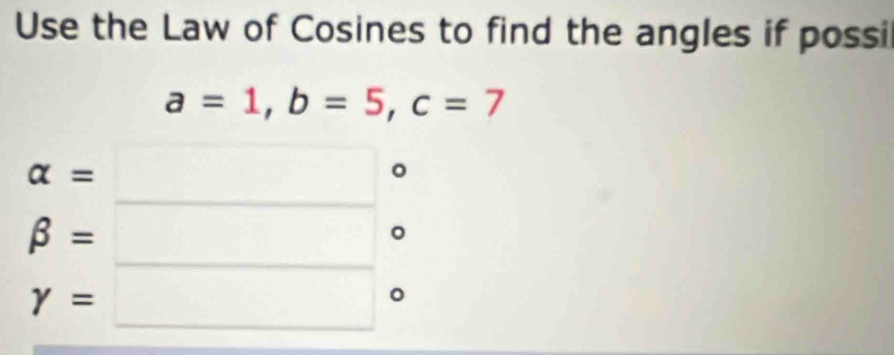 Use the Law of Cosines to find the angles if possi
a=1, b=5, c=7
beginarrayr alpha =□° beta =□° gamma =□°endarray