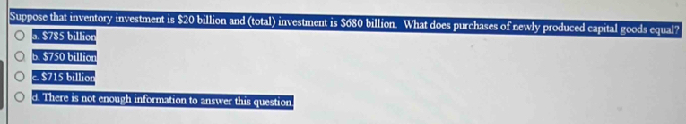 Suppose that inventory investment is $20 billion and (total) investment is $680 billion. What does purchases of newly produced capital goods equal?
a. $785 billion
b. $750 billior
c. $715 billior
d. There is not enough information to answer this question