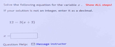 Solve the following equation for the variable x. Show ALL steps! 
If your solution is not an integer, enter it as a decimal.
12=3(x+2)
x=□
Question Help: Message instructor