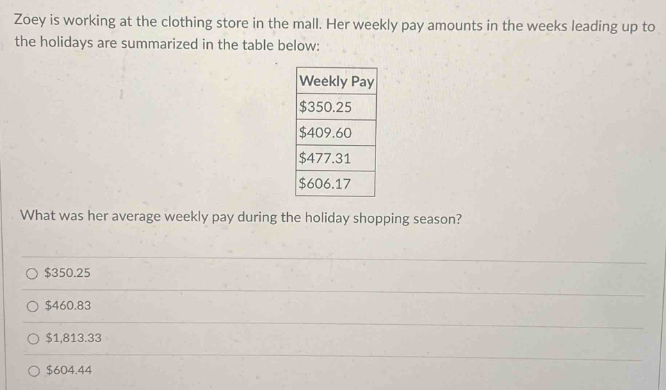 Zoey is working at the clothing store in the mall. Her weekly pay amounts in the weeks leading up to
the holidays are summarized in the table below:
What was her average weekly pay during the holiday shopping season?
$350.25
$460.83
$1,813.33
$604.44