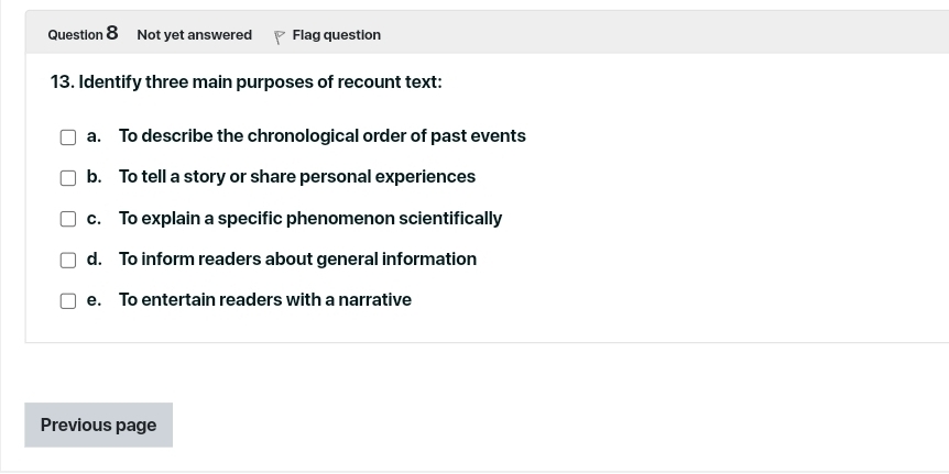 Not yet answered Flag question
13. Identify three main purposes of recount text:
a. To describe the chronological order of past events
b. To tell a story or share personal experiences
c. To explain a specific phenomenon scientifically
d. To inform readers about general information
e. To entertain readers with a narrative
Previous page