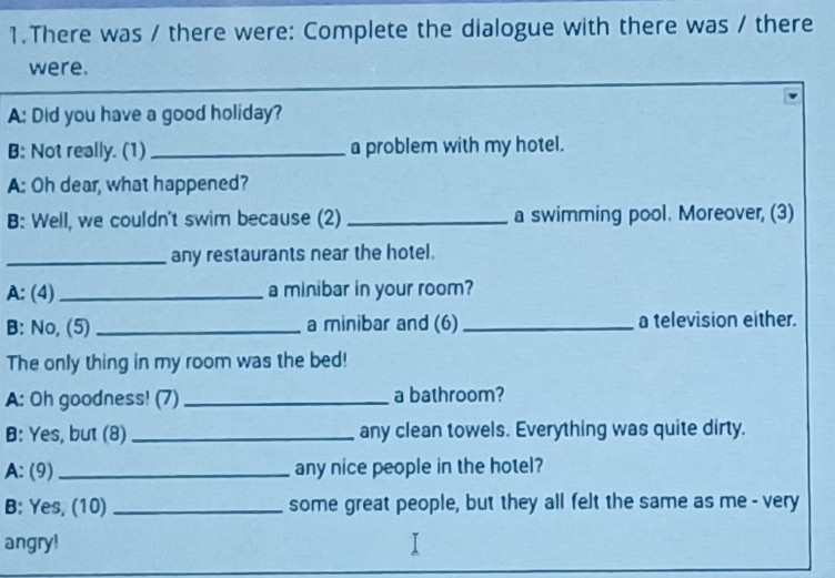 There was / there were: Complete the dialogue with there was / there 
were. 
A: Did you have a good holiday? 
B: Not really. (1) _a problem with my hotel. 
A: Oh dear, what happened? 
B: Well, we couldn't swim because (2) _a swimming pool. Moreover, (3) 
_any restaurants near the hotel. 
A: (4) _a minibar in your room? 
B: No, (5) _a minibar and (6) _a television either. 
The only thing in my room was the bed! 
A: Oh goodness! (7)_ a bathroom? 
B: Yes, but (8)_ any clean towels. Everything was quite dirty. 
A: (9)_ any nice people in the hotel? 
B: Yes, (10) _some great people, but they all felt the same as me - very 
angry!