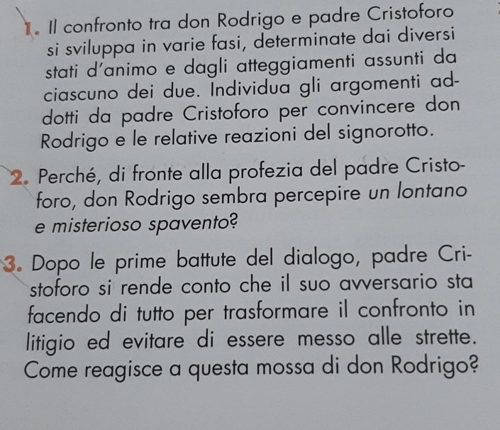 Il confronto tra don Rodrigo e padre Cristoforo 
si sviluppa in varie fasi, determinate dai diversi 
stati d'animo e dagli atteggiamenti assunti da 
ciascuno dei due. Individua gli argomenti ad- 
dotti da padre Cristoforo per convincere don 
Rodrigo e le relative reazioni del signorotto. 
2. Perché, di fronte alla profezia del padre Cristo- 
foro, don Rodrigo sembra percepire un lontano 
e misterioso spavento? 
3. Dopo le prime battute del dialogo, padre Cri- 
stoforo si rende conto che il suo avversario sta 
facendo di tutto per trasformare il confronto in 
litigio ed evitare di essere messo alle strette. 
Come reagisce a questa mossa di don Rodrigo?