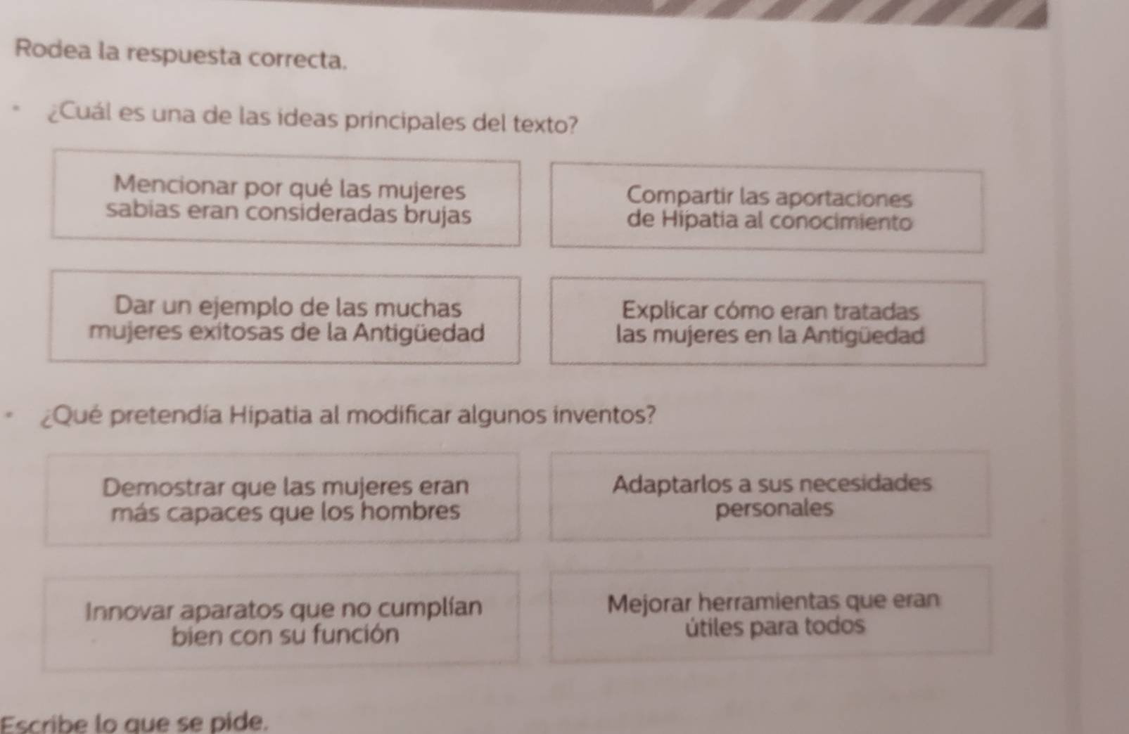 Rodea la respuesta correcta.
¿Cuál es una de las ídeas principales del texto?
Mencionar por qué las mujeres Compartir las aportaciones
sabias eran consideradas brujas de Hipatia al conocimiento
Dar un ejemplo de las muchas Explicar cómo eran tratadas
mujeres exitosas de la Antigüedad las mujeres en la Antigüedad
¿Qué pretendía Hipatia al modificar algunos inventos?
Demostrar que las mujeres eran Adaptarlos a sus necesidades
más capaces que los hombres personales
Innovar aparatos que no cumplían Mejorar herramientas que eran
bien con su función útiles para todos
Escribe lo que se pide.