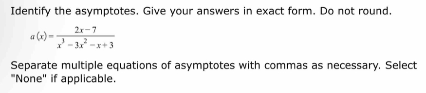 Identify the asymptotes. Give your answers in exact form. Do not round.
a(x)= (2x-7)/x^3-3x^2-x+3 
Separate multiple equations of asymptotes with commas as necessary. Select 
"None" if applicable.