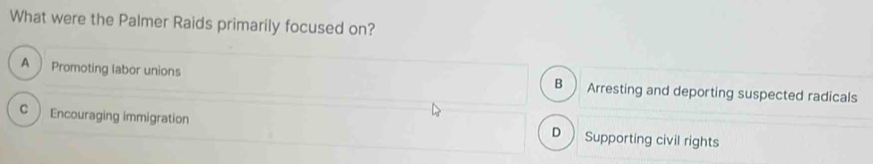 What were the Palmer Raids primarily focused on?
A Promoting labor unions B Arresting and deporting suspected radicals
C Encouraging immigration Supporting civil rights
D 