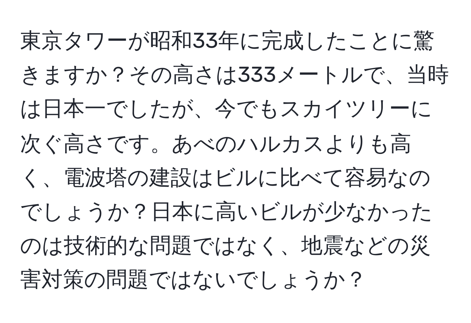 東京タワーが昭和33年に完成したことに驚きますか？その高さは333メートルで、当時は日本一でしたが、今でもスカイツリーに次ぐ高さです。あべのハルカスよりも高く、電波塔の建設はビルに比べて容易なのでしょうか？日本に高いビルが少なかったのは技術的な問題ではなく、地震などの災害対策の問題ではないでしょうか？