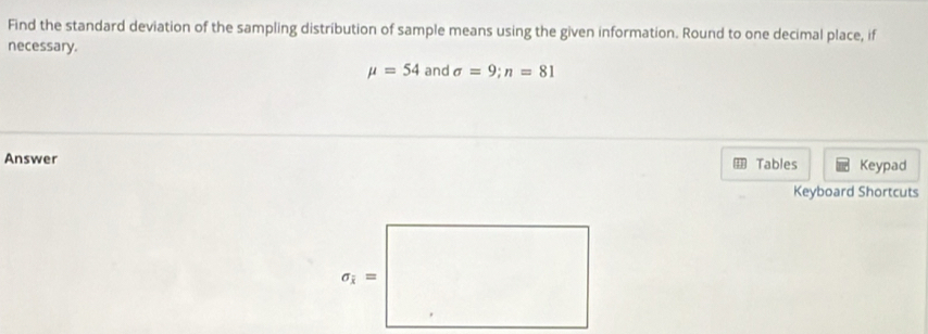 Find the standard deviation of the sampling distribution of sample means using the given information. Round to one decimal place, if
necessary.
mu =54 and sigma =9;n=81
Answer Tables Keypad
Keyboard Shortcuts