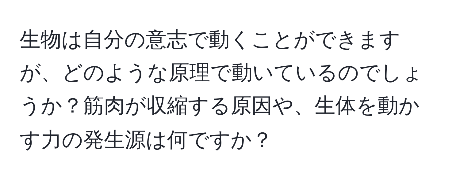 生物は自分の意志で動くことができますが、どのような原理で動いているのでしょうか？筋肉が収縮する原因や、生体を動かす力の発生源は何ですか？