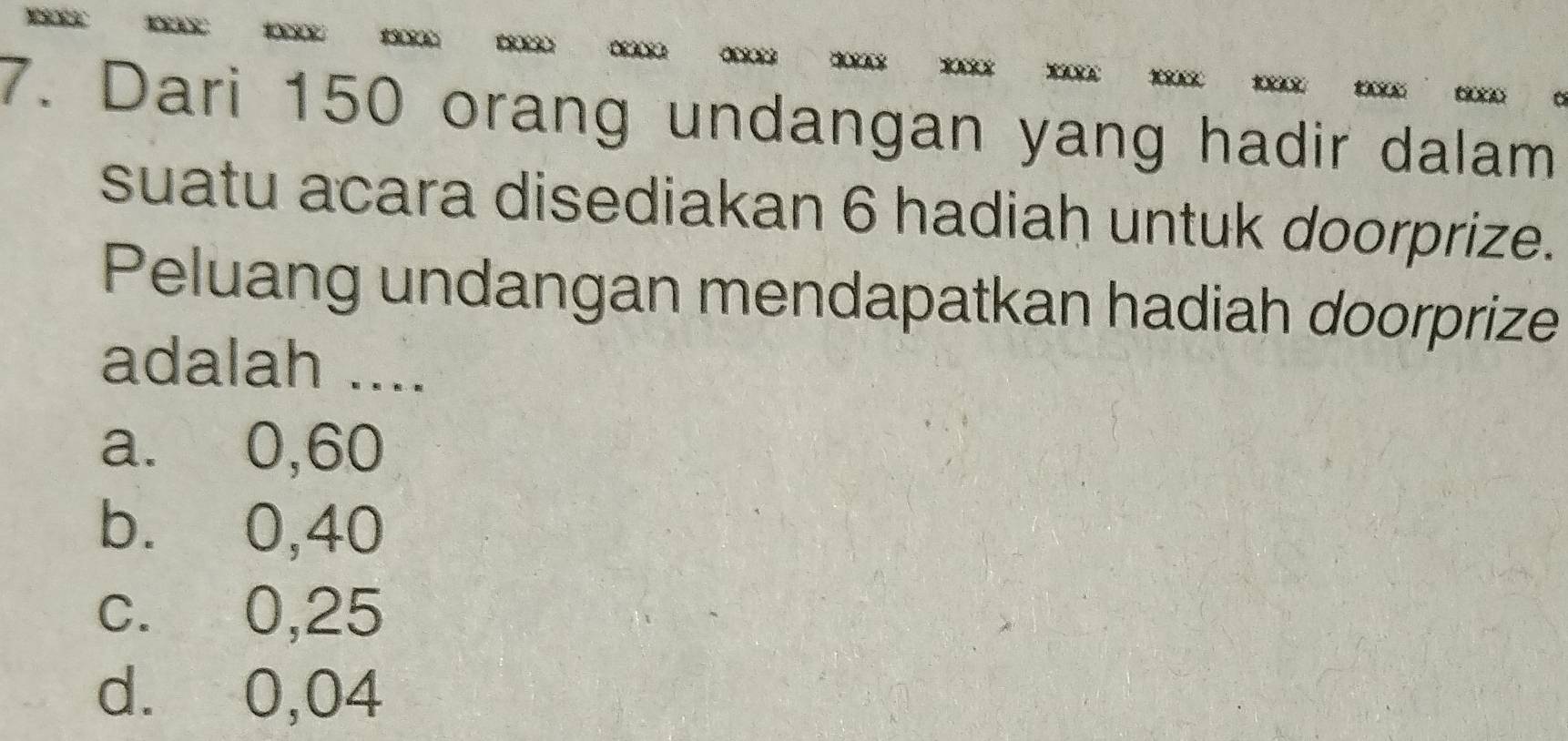 Dari 150 orang undangan yang hadir dalam
suatu acara disediakan 6 hadiah untuk doorprize.
Peluang undangan mendapatkan hadiah doorprize
adalah ....
a. 0,60
b. 0,40
c. 0,25
d. 0,04