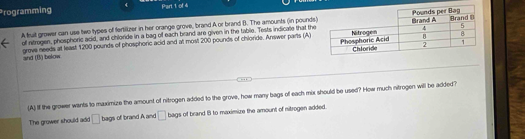 《 
Programming Part 1 of 4 
A fruit grower can use two types of fertilizer in her orange grove, brand A or brand B. The amounts (in pounds) 
of nitrogen, phosphoric acid, and chloride in a bag of each brand are given in the table. Tests indicate that the 
grove needs at least 1200 pounds of phosphoric acid and at most 200 pounds of chloride. Answer parts (A) 
and (B) below. 
(A) If the grower wants to maximize the amount of nitrogen added to the grove, how many bags of each mix should be used? How much nitrogen will be added? 
The grower should add □ bags of brand A and □ bags of brand B to maximize the amount of nitrogen added.