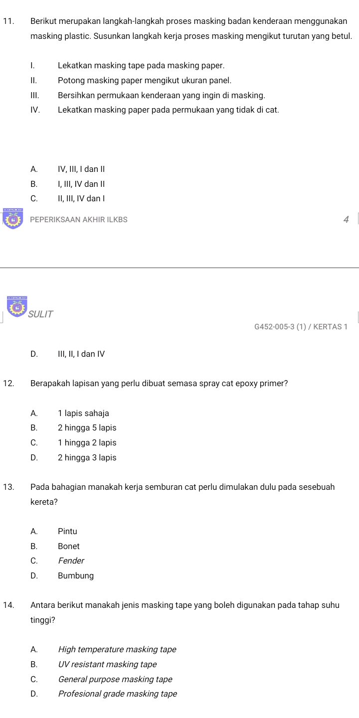 Berikut merupakan langkah-langkah proses masking badan kenderaan menggunakan
masking plastic. Susunkan langkah kerja proses masking mengikut turutan yang betul.
I. Lekatkan masking tape pada masking paper.
II. Potong masking paper mengikut ukuran panel.
III. Bersihkan permukaan kenderaan yang ingin di masking.
IV. Lekatkan masking paper pada permukaan yang tidak di cat.
A. IV, III, I dan II
B. I, III, IV dan II
C. II, III, IV dan I
0 PEPERIKSAAN AKHIR ILKBS 4
SULIT
G452-005-3 (1) / KERTAS 1
D. III, II, I dan IV
12. Berapakah lapisan yang perlu dibuat semasa spray cat epoxy primer?
A. 1 lapis sahaja
B. 2 hingga 5 lapis
C. 1 hingga 2 lapis
D. 2 hingga 3 lapis
13. Pada bahagian manakah kerja semburan cat perlu dimulakan dulu pada sesebuah
kereta?
A. Pintu
B. Bonet
C. Fender
D. Bumbung
14. Antara berikut manakah jenis masking tape yang boleh digunakan pada tahap suhu
tinggi?
A. High temperature masking tape
B. UV resistant masking tape
C. General purpose masking tape
D. Profesional grade masking tape