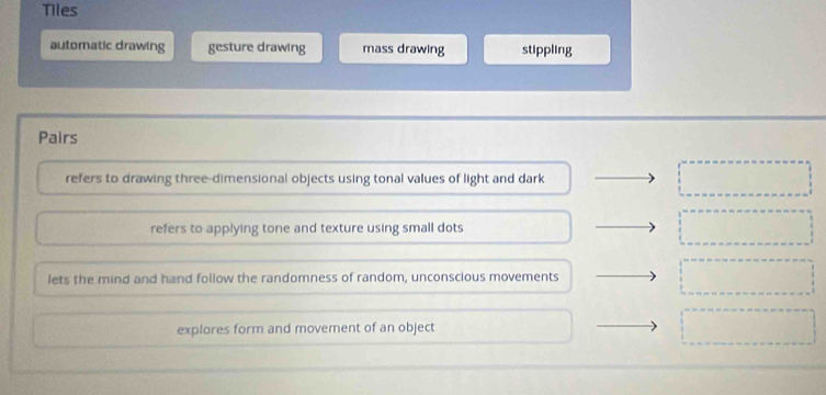 Tiles
automatic drawing gesture drawing mass drawing stippling
Pairs
refers to drawing three-dimensional objects using tonal values of light and dark
refers to applying tone and texture using small dots
lets the mind and hand follow the randomness of random, unconscious movements
explores form and movement of an object