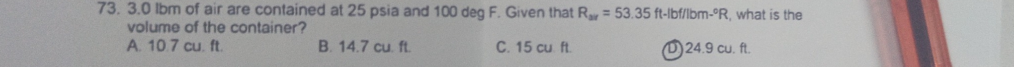 3.0 Ibm of air are contained at 25 psia and 100 deg F. Given that R_air=53.35ft-lbf/lbm-^circ R , what is the
volume of the container?
A. 10.7 cu. ft. B. 14.7 cu. ft. C. 15 cu ft. D) 24.9 cu. ft.